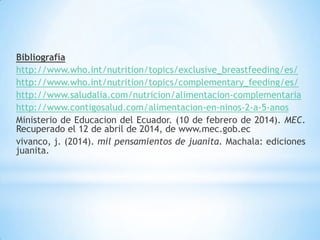 Bibliografía
http://www.who.int/nutrition/topics/exclusive_breastfeeding/es/
http://www.who.int/nutrition/topics/complementary_feeding/es/
http://www.saludalia.com/nutricion/alimentacion-complementaria
http://www.contigosalud.com/alimentacion-en-ninos-2-a-5-anos
Ministerio de Educacion del Ecuador. (10 de febrero de 2014). MEC.
Recuperado el 12 de abril de 2014, de www.mec.gob.ec
vivanco, j. (2014). mil pensamientos de juanita. Machala: ediciones
juanita.
 