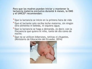 Para que las madres puedan iniciar y mantener la
lactancia materna exclusiva durante 6 meses, la OMS
y el UNICEF recomiendan:
*Que la lactancia se inicie en la primera hora de vida
*Que el lactante solo reciba leche materna, sin ningún
otro alimento ni bebida, ni siquiera agua;
*Que la lactancia se haga a demanda, es decir, con la
frecuencia que quiera el niño, tanto de día como de
noche;
*Que no se utilicen biberones, tetinas ni chupetes.
(Ministerio de Educación del Ecuador, 2014)
 