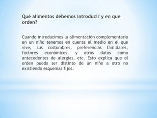 Qué alimentos debemos introducir y en que
orden?
Cuando introducimos la alimentación complementaria
en un niño tenemos en cuenta el medio en el que
vive, sus costumbres, preferencias familiares,
factores económicos, y otros datos como
antecedentes de alergias, etc. Esto explica que el
orden pueda ser distinto de un niño a otro no
existiendo esquemas fijos.
 