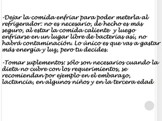 -Dejar la comida enfriar para poder meterla al refrigerador: no es necesario, de hecho es más seguro, al estar la comida caliente  y luego enfriarse en un lugar libre de bacterias así, no habrá contaminación. Lo único es que vas a gastar más energía y luz, pero tu decides.-Tomar suplementos: sólo son necesarios cuando la dieta no cubre con los requerimientos, se recomiendan por ejemplo en el embarazo, lactancia, en algunos niños y en la tercera edad.