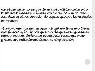 -Las tostadas no engordan: la tortilla natural o tostada tiene las mismas calorías, lo único que cambia es el contenido de agua que en la tostada es menor.-La toronja quema grasa: ningún alimento tiene esa función, lo único que puede quemar grasa es comer menos de lo que necesitas. Para quemar grasa un método eficiente es el ejercicio.