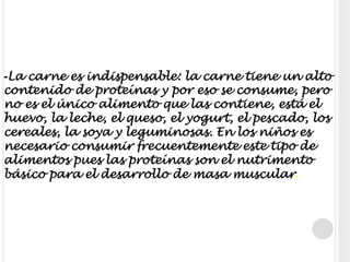 -La carne es indispensable: la carne tiene un alto contenido de proteínas y por eso se consume, pero no es el único alimento que las contiene, está el huevo, la leche, el queso, el yogurt, el pescado, los cereales, la soya y leguminosas. En los niños es necesario consumir frecuentemente este tipo de alimentos pues las proteínas son el nutrimento básico para el desarrollo de masa muscular.