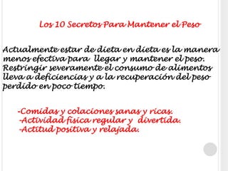           Los 10 Secretos Para Mantener el PesoActualmente estar de dieta en dieta es la manera menos efectiva para  llegar y mantener el peso. Restringir severamente el consumo de alimentos lleva a deficiencias y a la recuperación del peso perdido en poco tiempo. -Comidas y colaciones sanas y ricas.-Actividad física regular y  divertida.-Actitud positiva y relajada.