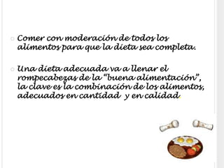 Comer con moderación de todos los alimentos para que la dieta sea completa.Una dieta adecuada va a llenar el rompecabezas de la “buena alimentación”, la clave es la combinación de los alimentos, adecuados en cantidad  y en calidad.