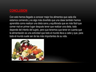 CONCLUSION
Con esto hemos llegado a conocer mejor los alimentos que cada día
estamos comiendo y es algo más divertido que una clase también hemos
aprendido como realizar una dieta sana y equilibrada que es más fácil que
comer mal en primer lugar después tener que realizar una dieta, todo
depende del interés del sujeto, pero que tenemos que tener en cuenta que
la alimentación es una actividad que todo el mundo lleva a cabo y que, para
todo el mundo suele ser de las más importantes de su vida.
 
