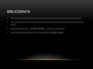 BIBLIOGRAFIA
•   http://www.temasdebelleza.com/los-beneficios-de-una-alimentacion-sana-con-frutas/
•   http://www.airesdecampo.com/los-5-beneficios-de-una-alimentacion-a-base-de-comida-
    sana//
•   www.dgadp.uady.mx/.../Comida_Rapida_-_Tenemos_opcion.pdf
•   www.midieta.com/es/supera-los.../la-verdadera-comida-rápida
 