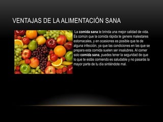 VENTAJAS DE LA ALIMENTACIÓN SANA
                • La comida sana te brinda una mejor calidad de vida.
                  Es común que la comida rápida te genere malestares
                  estomacales, y en ocasiones es posible que te de
                  alguna infección, ya que las condiciones en las que se
                  prepara esta comida suelen ser insalubres. Al comer
                  solo comida sana, puedes tener la seguridad de que
                  lo que te estás comiendo es saludable y no pasarás la
                  mayor parte de tu día sintiéndote mal.
 