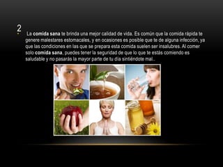 2
•    La comida sana te brinda una mejor calidad de vida. Es común que la comida rápida te
    genere malestares estomacales, y en ocasiones es posible que te de alguna infección, ya
    que las condiciones en las que se prepara esta comida suelen ser insalubres. Al comer
    solo comida sana, puedes tener la seguridad de que lo que te estás comiendo es
    saludable y no pasarás la mayor parte de tu día sintiéndote mal..
 
