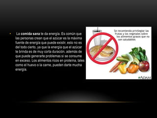 •    La comida sana te da energía. Es común que
    las personas crean que el azúcar es la máxima
    fuente de energía que puede existir, esto no es
    del todo cierto, ya que la energía que el azúcar
    te brinda es de muy corta duración, además de
    que puede generarte problemas si se consume
    en exceso. Los alimentos ricos en proteína, tales
    como el huevo o la carne, pueden darte mucha
    energía.
 
