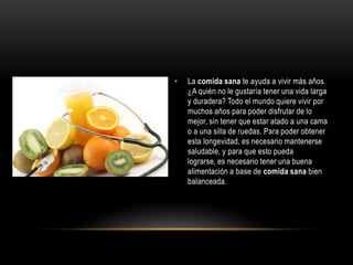 •   La comida sana te ayuda a vivir más años.
    ¿A quién no le gustaría tener una vida larga
    y duradera? Todo el mundo quiere vivir por
    muchos años para poder disfrutar de lo
    mejor, sin tener que estar atado a una cama
    o a una silla de ruedas. Para poder obtener
    esta longevidad, es necesario mantenerse
    saludable, y para que esto pueda
    lograrse, es necesario tener una buena
    alimentación a base de comida sana bien
    balanceada.
 