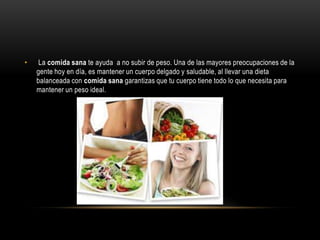 •    La comida sana te ayuda a no subir de peso. Una de las mayores preocupaciones de la
    gente hoy en día, es mantener un cuerpo delgado y saludable, al llevar una dieta
    balanceada con comida sana garantizas que tu cuerpo tiene todo lo que necesita para
    mantener un peso ideal.
 