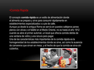 •Comida Rapida

El concepto comida rápida es un estilo de alimentación donde
el alimento se prepara y sirve para consumir rápidamente en
establecimientos especializados o a pie de calle.
Aunque ya desde la antigua Roma se servía en puestos callejeros panes
planos con olivas o el faláfel en el Medio Oriente, no es hasta el año 1912
cuando se abre el primer automat, un local que ofrecía comida detrás de
una ventana de vidrio y una ranura para pagar.
Una de las características más importantes de la comida rápida es la
homogeneidad de los establecimientos donde se sirve, así como la ausencia
de camareros que sirvan en mesa, y el hecho de que la comida se sirva sin
cubiertos.
 