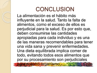 CONCLUSION
La alimentación es el hábito más
influyente en la salud. Tanto la falta de
alimentos, como el exceso de ellos es
perjudicial para la salud. Es por esto que,
deben consumirse las cantidades
apropiadas para cada individuo y es una
de las maneras recomendables para tener
una vida sana y prevenir enfermedades.
Una dieta equilibrada implica comer de
todo, evitando todos esos alimentos que
por su procesamiento son perjudiciales
para nuestro organismo.
 