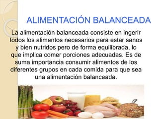 ALIMENTACIÓN BALANCEADA
La alimentación balanceada consiste en ingerir
todos los alimentos necesarios para estar sanos
y bien nutridos pero de forma equilibrada, lo
que implica comer porciones adecuadas. Es de
suma importancia consumir alimentos de los
diferentes grupos en cada comida para que sea
una alimentación balanceada.
 