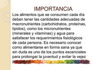 IMPORTANCIA
Los alimentos que se consumen cada día
deben tener las cantidades adecuadas de
macronutrientes (carbohidratos, proteínas,
lípidos), como los micronutrientes
(minerales y vitaminas) y agua para
satisfacer los requerimientos fisiológicos
de cada persona. Es necesario conocer
como alimentarse en forma sana ya que
sin duda es uno de los puntos escenciales
para prolongar la juventud y evitar la vejez
prematura.
 