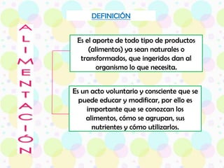 DEFINICIÓNEs el aporte de todo tipo de productos (alimentos) ya sean naturales o transformados, que ingeridos dan al organismo lo que necesita. ALIMENTACIÓNEs un acto voluntario y consciente que se puede educar y modificar, por ello es importante que se conozcan los alimentos, cómo se agrupan, sus nutrientes y cómo utilizarlos.