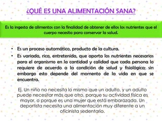 ¿QUÉ ES UNA ALIMENTACIÓN SANA?Es la ingesta de alimentos con la finalidad de obtener de ellos los nutrientes que el cuerpo necesita para conservar la salud. Es un proceso automático, producto de la cultura.Es variada, rica, entretenida, que aporta los nutrientes necesarios para el organismo en la cantidad y calidad que cada persona lo requiere de acuerdo a la condición de salud y fisiológica; sin embargo esto depende del momento de la vida en que se encuentra.Ej. Un niño no necesita lo mismo que un adulto, y un adulto puede necesitar más que otro, porque su actividad física es mayor, o porque es una mujer que está embarazada. Un deportista necesita una alimentación muy diferente a un oficinista sedentario.