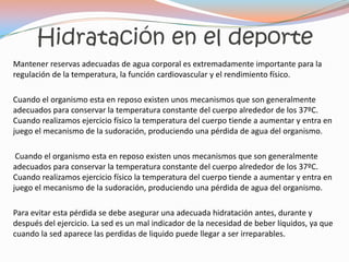 Hidratación en el deporte
Mantener reservas adecuadas de agua corporal es extremadamente importante para la
regulación de la temperatura, la función cardiovascular y el rendimiento físico.

Cuando el organismo esta en reposo existen unos mecanismos que son generalmente
adecuados para conservar la temperatura constante del cuerpo alrededor de los 37ºC.
Cuando realizamos ejercicio físico la temperatura del cuerpo tiende a aumentar y entra en
juego el mecanismo de la sudoración, produciendo una pérdida de agua del organismo.

 Cuando el organismo esta en reposo existen unos mecanismos que son generalmente
adecuados para conservar la temperatura constante del cuerpo alrededor de los 37ºC.
Cuando realizamos ejercicio físico la temperatura del cuerpo tiende a aumentar y entra en
juego el mecanismo de la sudoración, produciendo una pérdida de agua del organismo.

Para evitar esta pérdida se debe asegurar una adecuada hidratación antes, durante y
después del ejercicio. La sed es un mal indicador de la necesidad de beber líquidos, ya que
cuando la sed aparece las perdidas de liquido puede llegar a ser irreparables.
 
