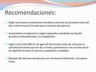 Recomendaciones:
 Elegir unas buenas condiciones climáticas como son las primeras horas del
  día ó ultima hora de la tarde para la practica del ejercicio.

 Acostumbrar al organismo a ingerir pequeñas cantidades de liquido
  durante el entrenamiento y la competición.

 Ingerir entre 250-500 ml. de agua 20-40 minutos antes de comenzar la
  actividad (no tienen que ser de un tirón) y permanecer con esa frecuencia
  de ingestión durante el ejercicio a pequeñas cantidades.

 Después del ejercicio recuperarse con una buena hidratación, no esperar
  horas.
 