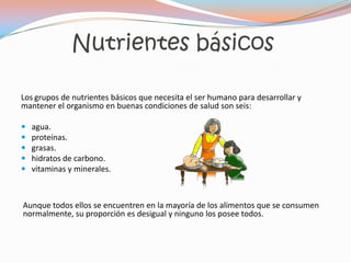 Nutrientes básicos

Los grupos de nutrientes básicos que necesita el ser humano para desarrollar y
mantener el organismo en buenas condiciones de salud son seis:

   agua.
   proteínas.
   grasas.
   hidratos de carbono.
   vitaminas y minerales.



Aunque todos ellos se encuentren en la mayoría de los alimentos que se consumen
normalmente, su proporción es desigual y ninguno los posee todos.
 