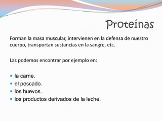 Proteínas
Forman la masa muscular, intervienen en la defensa de nuestro
cuerpo, transportan sustancias en la sangre, etc.

Las podemos encontrar por ejemplo en:

 la carne.
 el pescado.
 los huevos.
 los productos derivados de la leche.
 