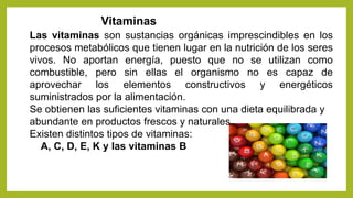Vitaminas
Las vitaminas son sustancias orgánicas imprescindibles en los
procesos metabólicos que tienen lugar en la nutrición de los seres
vivos. No aportan energía, puesto que no se utilizan como
combustible, pero sin ellas el organismo no es capaz de
aprovechar los elementos constructivos y energéticos
suministrados por la alimentación.
Se obtienen las suficientes vitaminas con una dieta equilibrada y
abundante en productos frescos y naturales.
Existen distintos tipos de vitaminas:
A, C, D, E, K y las vitaminas B
 