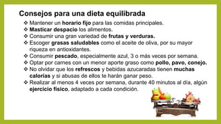 Consejos para una dieta equilibrada
 Mantener un horario fijo para las comidas principales.
 Masticar despacio los alimentos.
 Consumir una gran variedad de frutas y verduras.
 Escoger grasas saludables como el aceite de oliva, por su mayor
riqueza en antioxidantes.
 Consumir pescado, especialmente azul, 3 o más veces por semana.
 Optar por carnes con un menor aporte graso como pollo, pavo, conejo.
 No olvidar que los refrescos y bebidas azucaradas tienen muchas
calorías y si abusas de ellos te harán ganar peso.
 Realizar al menos 4 veces por semana, durante 40 minutos al día, algún
ejercicio físico, adaptado a cada condición.
 