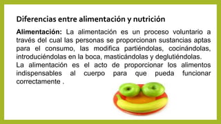 Diferencias entre alimentación y nutrición
Alimentación: La alimentación es un proceso voluntario a
través del cual las personas se proporcionan sustancias aptas
para el consumo, las modifica partiéndolas, cocinándolas,
introduciéndolas en la boca, masticándolas y deglutiéndolas.
La alimentación es el acto de proporcionar los alimentos
indispensables al cuerpo para que pueda funcionar
correctamente .
 