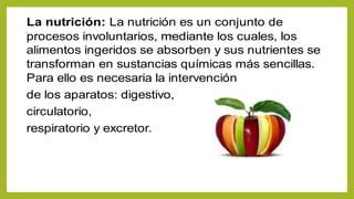 ..
La nutrición: La nutrición es un conjunto de
procesos involuntarios, mediante los cuales, los
alimentos ingeridos se absorben y sus nutrientes se
transforman en sustancias químicas más sencillas.
Para ello es necesaria la intervención
de los aparatos: digestivo,
circulatorio,
respiratorio y excretor.
 