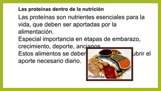 Las proteínas dentro de la nutrición
Las proteínas son nutrientes esenciales para la
vida, que deben ser aportadas por la
alimentación.
Especial importancia en etapas de embarazo,
crecimiento, deporte, ancianos.
Estos alimentos se deben combinar para cubrir el
aporte necesario diario.
 