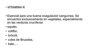 • VITAMINA K
• Esencial para una buena coagulación sanguínea. Se
encuentra exclusivamente en vegetales, especialmente
en las verduras crucíferas:
• repollo,
• coliflor,
• brócoli,
• coles de Bruselas,
• kale,…
 