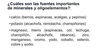 ¿Cuáles son las fuentes importantes
de minerales y oligoelementos?:
• calcio (berros, espinacas, acelgas, y pepinos)
• potasio (alcachofa, remolacha, champiñones)
•magnesio, hierro (espinacas, col, lechuga,
champiñón, alcachofa, rábanos), zinc,
manganeso, cromo, yodo, cobalto, selenio,
cobre y sodio.
 