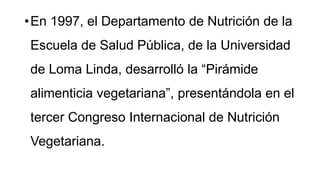 •En 1997, el Departamento de Nutrición de la
Escuela de Salud Pública, de la Universidad
de Loma Linda, desarrolló la “Pirámide
alimenticia vegetariana”, presentándola en el
tercer Congreso Internacional de Nutrición
Vegetariana.
 
