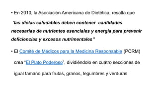 • En 2010, la Asociación Americana de Dietética, resalta que
”las dietas saludables deben contener cantidades
necesarias de nutrientes esenciales y energía para prevenir
deficiencias y excesos nutrimentales”
• El Comité de Médicos para la Medicina Responsable (PCRM)
crea “El Plato Poderoso”, dividiéndolo en cuatro secciones de
igual tamaño para frutas, granos, legumbres y verduras.
 