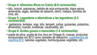 • Grupo 4: Alimentos Ricos en Calcio (6-8 raciones/día):
• tofu, brócoli, espinacas, bebida de soja enriquecida, higos secos,
almendras, algas, semillas de sésamo, tahini, melaza, semillas de
chía, etc.
• Grupo 5: Legumbres o alternativas a las legumbres (2-3
raciones/día):
• garbanzos, lentejas, soja, tofu, tempeh, judías, guisantes, pistachos,
almendras, nueces, avellanas, cacahuetes, etc.
• Grupo 6: Ácidos grasos o esenciales (1-2 raciones/día):
• aceite de oliva, aceite de lino (rico en Omega-3), nueces, productos
enriquecidos con B12 como cereales de desayuno, suplementos de
vitamina B12, bebidas vegetales, hamburguesas vegetales, etc.
 