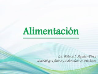 Alimentación

                 Lic. Rebeca I. Aguilar Pérez
  Nutrióloga Clínica y Educadora en Diabetes
 