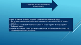 Como debe de ser la alimentacion
complementaria
 Rica en energía, proteínas, vitaminas y minerales, especialmente hierro;
 De consistencia adecuada (papilla, sopa espesa o puré semisólido); fácil de comer y
digerir;
 preparada y servida de forma higiénica; libre de huesos o partes duras que podrían
atragantar al niño;
 libre de condimentos fuertes o picantes. El exceso de sal o azúcar es dañino para los
niños pequeños.(no se recomienda)
 