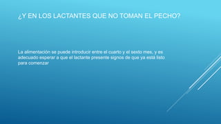 ¿Y EN LOS LACTANTES QUE NO TOMAN EL PECHO?
La alimentación se puede introducir entre el cuarto y el sexto mes, y es
adecuado esperar a que el lactante presente signos de que ya está listo
para comenzar
 