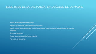 BENEFICIOS DE LA LACTANCIA EN LA SALUD DE LA MADRE
Ayuda a recuperarse tras el parto
Reduce el riesgo de sufrir depresión posparto
Menor riesgo de osteoporosis y cáncer de mama, útero y ovarios e infecciones de las vías
urinarias.
Ahorro económico
Ayuda a perder peso de forma natural
Favorece el descanso
 