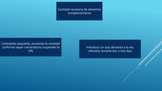 Cantidad necesaria de alimentos
complementarios
Cantidades pequeñas ,aumentar la cantidad
conforme vayan creciendo(no suspender la
LM)
Introducir un solo alimento a la vez
ofrecerlo durante dos o tres días
 