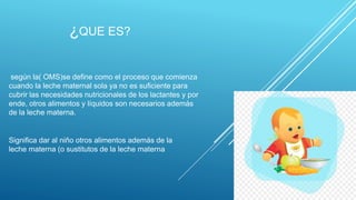 ¿QUE ES?
según la( OMS)se define como el proceso que comienza
cuando la leche maternal sola ya no es suficiente para
cubrir las necesidades nutricionales de los lactantes y por
ende, otros alimentos y líquidos son necesarios además
de la leche materna.
Significa dar al niño otros alimentos además de la
leche materna (o sustitutos de la leche materna
 