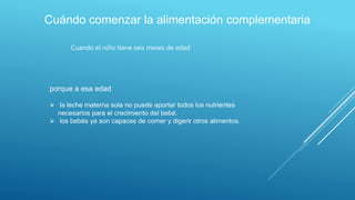 Cuándo comenzar la alimentación complementaria
Cuando el niño tiene seis meses de edad
porque a esa edad
 la leche materna sola no puede aportar todos los nutrientes
necesarios para el crecimiento del bebé.
 los bebés ya son capaces de comer y digerir otros alimentos.
 