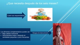 ¿Que necesita después de los seis meses?
Cubrir sus requerimientos
Los alimentos complementarios pueden ser
 Baja calidad nutricional
 Administrados antes o después en
cantidades pequeñas o poco frecuentes
Riesgos de desnutrición
 