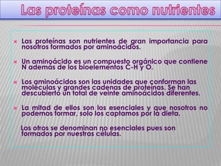 

Las proteínas son nutrientes de gran importancia para
nosotros formados por aminoácidos.



Un aminoácido es un compuesto orgánico que contiene
N además de los bioelementos C-H y O.





Los aminoácidos son las unidades que conforman las
moléculas y grandes cadenas de proteínas. Se han
descubierto un total de veinte aminoácidos diferentes.
La mitad de ellos son los esenciales y que nosotros no
podemos formar, solo los captamos por la dieta.
Los otros se denominan no esenciales pues son
formados por nuestras células.

 