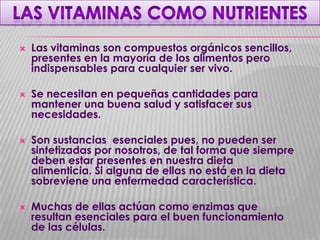 







Las vitaminas son compuestos orgánicos sencillos,
presentes en la mayoría de los alimentos pero
indispensables para cualquier ser vivo.
Se necesitan en pequeñas cantidades para
mantener una buena salud y satisfacer sus
necesidades.
Son sustancias esenciales pues, no pueden ser
sintetizadas por nosotros, de tal forma que siempre
deben estar presentes en nuestra dieta
alimenticia. Si alguna de ellas no está en la dieta
sobreviene una enfermedad característica.
Muchas de ellas actúan como enzimas que
resultan esenciales para el buen funcionamiento
de las células.

 