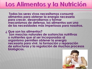 Todos los seres vivos necesitamos consumir
alimentos para obtener la energía necesaria
para crecer, desarrollarnos y formar
mecanismos de defensa, los alimentos son una
de las necesidades más imperiosas para nosotros.
¿ Que son los alimentos?
Son mezclas naturales de sustancias nutritivas
o nutrientes que al ser incorporadas al
organismo permiten obtener la energía
necesaria para vivir, la formación y reparación
de estructuras y la regulación de muchos procesos
biológicos.

 