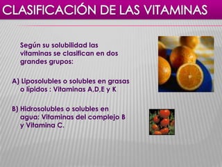 Según su solubilidad las
vitaminas se clasifican en dos
grandes grupos:
A) Liposolubles o solubles en grasas
o lípidos : Vitaminas A,D,E y K

B) Hidrosolubles o solubles en
agua: Vitaminas del complejo B
y Vitamina C.

 