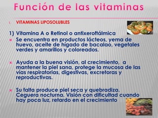 I.

VITAMINAS LIPOSOLUBLES

1) Vitamina A o Retinol o antixeroftálmica
 Se encuentra en productos lácteos, yema de
huevo, aceite de hígado de bacalao, vegetales
verdes y amarillos y coloreados.




Ayuda a la buena visión, al crecimiento, a
mantener la piel sana, protege la mucosa de las
vías respiratorias, digestivas, excretoras y
reproductivas.
Su falta produce piel seca y quebradiza.
Ceguera nocturna. Visión con dificultad cuando
hay poca luz, retardo en el crecimiento

 