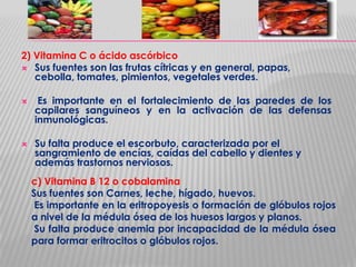 2) Vitamina C o ácido ascórbico
 Sus fuentes son las frutas cítricas y en general, papas,
cebolla, tomates, pimientos, vegetales verdes.




Es importante en el fortalecimiento de las paredes de los
capilares sanguíneos y en la activación de las defensas
inmunológicas.
Su falta produce el escorbuto, caracterizada por el
sangramiento de encías, caídas del cabello y dientes y
además trastornos nerviosos.
c) Vitamina B 12 o cobalamina
Sus fuentes son Carnes, leche, hígado, huevos.
Es importante en la eritropoyesis o formación de glóbulos rojos
a nivel de la médula ósea de los huesos largos y planos.
Su falta produce anemia por incapacidad de la médula ósea
para formar eritrocitos o glóbulos rojos.

 