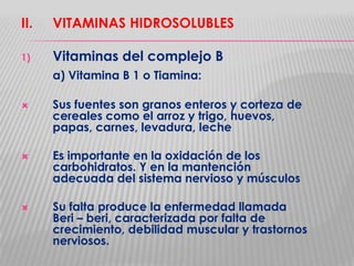 II.

VITAMINAS HIDROSOLUBLES

1)

Vitaminas del complejo B
a) Vitamina B 1 o Tiamina:







Sus fuentes son granos enteros y corteza de
cereales como el arroz y trigo, huevos,
papas, carnes, levadura, leche
Es importante en la oxidación de los
carbohidratos. Y en la mantención
adecuada del sistema nervioso y músculos

Su falta produce la enfermedad llamada
Beri – beri, caracterizada por falta de
crecimiento, debilidad muscular y trastornos
nerviosos.

 